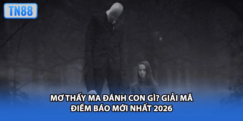 Mơ Thấy Ma Đánh Con Gì? Giải Mã Điềm Báo Mới Nhất 2026