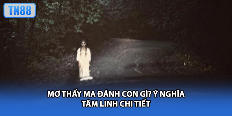 Mơ thấy ma đánh con gì? Ý nghĩa tâm linh chi tiết