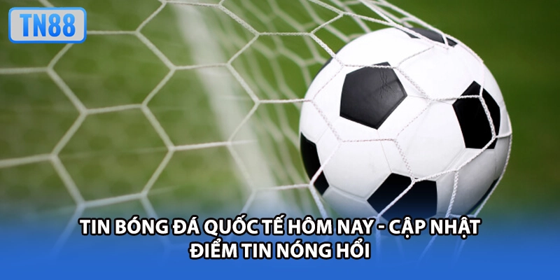 Tin Bóng Đá Quốc Tế Hôm Nay - Cập Nhật Điểm Tin Nóng Hổi