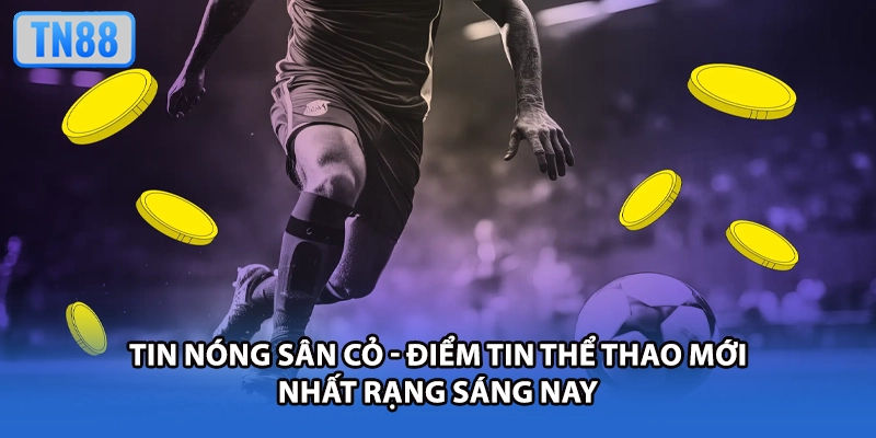 Tin Nóng Sân Cỏ - Điểm Tin Thể Thao Mới Nhất Rạng Sáng Nay
